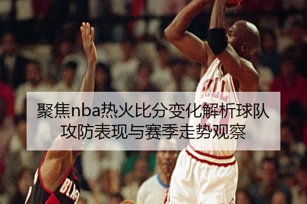 聚焦nba热火比分变化解析球队攻防表现与赛季走势观察