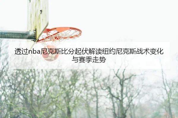 透过nba尼克斯比分起伏解读纽约尼克斯战术变化与赛季走势