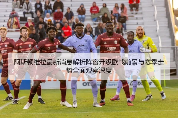阿斯顿维拉最新消息解析阵容升级欧战前景与赛季走势全面观察深度