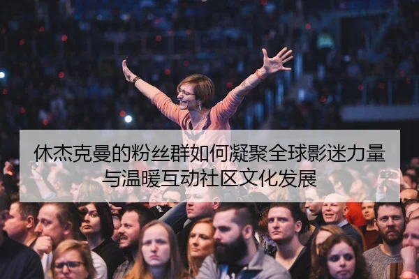 休杰克曼的粉丝群如何凝聚全球影迷力量与温暖互动社区文化发展