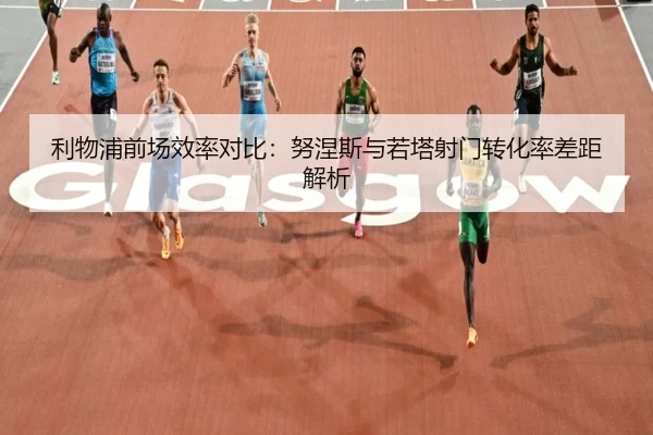 利物浦前场效率对比：努涅斯与若塔射门转化率差距解析